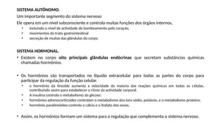 SISTEMA AUTÔNOMO.
Um importante segmento do sistema nervoso
Ele opera em um nível subconsciente e controla muitas funções dos órgãos internos,
• incluindo o nível de actividade de bombeamento pelo coração,
• movimentos do trato gastrointestinal
• secreção de muitas das glândulas do corpo.
SISTEMA HORMONAL.
• Existem no corpo oito principais glândulas endócrinas que secretam substâncias químicas
chamadas hormônios.
• Os hormônios são transportados no líquido extracelular para todas as partes do corpo para
participar da regulação da função celular.
• o hormônio da tireoide aumenta a velocidade da maioria das reações químicas em todas as células,
contribuindo assim para estabelecer o ritmo da actividade corporal.
• A insulina controla o metabolismo da glicose;
• hormônios adrenocorticoides controlam o metabolismo dos íons sódio, potássio, e o metabolismo proteico;
• hormônio paratireóideo controla o cálcio e o fosfato dos ossos.
• Assim, os hormônios formam um sistema para a regulação que complementa o sistema nervoso.
 