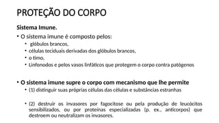 PROTEÇÃO DO CORPO
Sistema Imune.
• O sistema imune é composto pelos:
• glóbulos brancos,
• células teciduais derivadas dos glóbulos brancos,
• o timo,
• Linfonodos e pelos vasos linfáticos que protegem o corpo contra patógenos
• O sistema imune supre o corpo com mecanismo que lhe permite
• (1) distinguir suas próprias células das células e substâncias estranhas
• (2) destruir os invasores por fagocitose ou pela produção de leucócitos
sensibilizados, ou por proteínas especializadas (p. ex., anticorpos) que
destroem ou neutralizam os invasores.
 