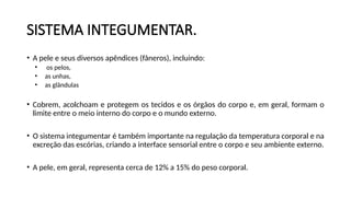 SISTEMA INTEGUMENTAR.
• A pele e seus diversos apêndices (fâneros), incluindo:
• os pelos,
• as unhas,
• as glândulas
• Cobrem, acolchoam e protegem os tecidos e os órgãos do corpo e, em geral, formam o
limite entre o meio interno do corpo e o mundo externo.
• O sistema integumentar é também importante na regulação da temperatura corporal e na
excreção das escórias, criando a interface sensorial entre o corpo e seu ambiente externo.
• A pele, em geral, representa cerca de 12% a 15% do peso corporal.
 