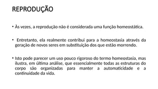 REPRODUÇÃO
• Às vezes, a reprodução não é considerada uma função homeostática.
• Entretanto, ela realmente contribui para a homeostasia através da
geração de novos seres em substituição dos que estão morrendo.
• Isto pode parecer um uso pouco rigoroso do termo homeostasia, mas
ilustra, em última análise, que essencialmente todas as estruturas do
corpo são organizadas para manter a automaticidade e a
continuidade da vida.
 