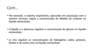 Cont...
• Por exemplo, o sistema respiratório, operando em associação com o
sistema nervoso, regula a concentração de dióxido de carbono no
líquido extracelular.
• O fígado e o pâncreas regulam a concentração de glicose no líquido
extracelular,
• os rins regulam as concentrações de hidrogênio, sódio, potássio,
fosfato e de outros íons no líquido extracelular.
 