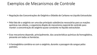 Exemplos de Mecanismos de Controle
• Regulação das Concentrações de Oxigênio e Dióxido de Carbono no Líquido Extracelular.
• Pelo fato de o oxigênio ser uma das principais substâncias necessárias para as reações
químicas nas células, o organismo dispõe de mecanismo especial de controle para
manter a concentração de oxigênio quase constante no líquido extracelular.
• Esse mecanismo depende, principalmente, das características químicas da hemoglobina,
presente em todas as hemácias.
• A hemoglobina combina-se com o oxigênio, durante a passagem do sangue pelos
pulmões.
 