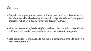 Cont...
• Quando o sangue passa pelos capilares dos tecidos, a hemoglobina,
devido à sua alta afinidade química pelo oxigênio, não o libera para o
líquido tecidual se já houver oxigênio demais no local.
• Mas, se a concentração de oxigênio estiver baixa demais, a quantidade
suficiente é liberada para restabelecer a concentração adequada.
• Essa regulação é chamada de função de tamponamento do oxigênio
pela hemoglobina.
 