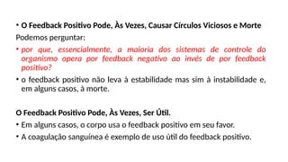• O Feedback Positivo Pode, Às Vezes, Causar Círculos Viciosos e Morte
Podemos perguntar:
• por que, essencialmente, a maioria dos sistemas de controle do
organismo opera por feedback negativo ao invés de por feedback
positivo?
• o feedback positivo não leva à estabilidade mas sim à instabilidade e,
em alguns casos, à morte.
O Feedback Positivo Pode, Às Vezes, Ser Útil.
• Em alguns casos, o corpo usa o feedback positivo em seu favor.
• A coagulação sanguínea é exemplo de uso útil do feedback positivo.
 