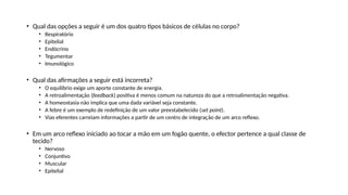 • Qual das opções a seguir é um dos quatro tipos básicos de células no corpo?
• Respiratório
• Epitelial
• Endócrino
• Tegumentar
• Imunológico
• Qual das afirmações a seguir está incorreta?
• O equilíbrio exige um aporte constante de energia.
• A retroalimentação (feedback) positiva é menos comum na natureza do que a retroalimentação negativa.
• A homeostasia não implica que uma dada variável seja constante.
• A febre é um exemplo de redefinição de um valor preestabelecido (set point).
• Vias eferentes carreiam informações a partir de um centro de integração de um arco reflexo.
• Em um arco reflexo iniciado ao tocar a mão em um fogão quente, o efector pertence a qual classe de
tecido?
• Nervoso
• Conjuntivo
• Muscular
• Epitelial
 