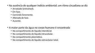 • Na ausência de qualquer indício ambiental, um ritmo circadiano se diz
• Arrastado (entrained).
• Em fase.
• Correndo livremente.
• Alterado de fase.
• Ausente.
• A maior parte da água no corpo humano é encontrada
• No compartimento de líquido intersticial.
• No compartimento de líquido intracelular.
• No compartimento plasmático.
• No compartimento de líquido extracelular total.
 