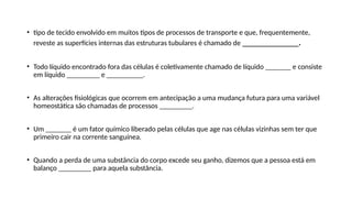 • tipo de tecido envolvido em muitos tipos de processos de transporte e que, frequentemente,
reveste as superfícies internas das estruturas tubulares é chamado de ___________.
• Todo líquido encontrado fora das células é coletivamente chamado de líquido _______ e consiste
em líquido _________ e __________.
• As alterações fisiológicas que ocorrem em antecipação a uma mudança futura para uma variável
homeostática são chamadas de processos _________.
• Um _______ é um fator químico liberado pelas células que age nas células vizinhas sem ter que
primeiro cair na corrente sanguínea.
• Quando a perda de uma substância do corpo excede seu ganho, dizemos que a pessoa está em
balanço _________ para aquela substância.
 