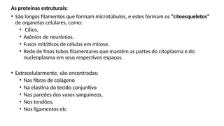 As proteínas estruturais:
• São longos filamentos que formam microtúbulos, e estes formam os “citoesqueletos”
de organelas celulares, como:
• Cílios,
• Axônios de neurônios,
• Fusos mitóticos de células em mitose,
• Rede de finos tubos filamentares que mantêm as partes do citoplasma e do
nucleoplasma em seus respectivos espaços.
• Extracelularmente, são encontradas:
• Nas fibras de colágeno
• Na elastina do tecido conjuntivo
• Nas paredes dos vasos sanguíneos,
• Nos tendões,
• Nos ligamentos etc
 