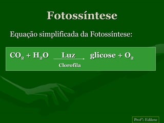 Fotossíntese
Equação simplificada da Fotossíntese:

CO2 + H2O      Luz        glicose + O2
              Clorofila




                                         Profª.: Edilene
 