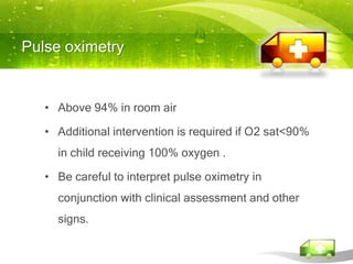 Pulse oximetry


   • Above 94% in room air

   • Additional intervention is required if O2 sat<90%
     in child receiving 100% oxygen .

   • Be careful to interpret pulse oximetry in
     conjunction with clinical assessment and other
     signs.
 
