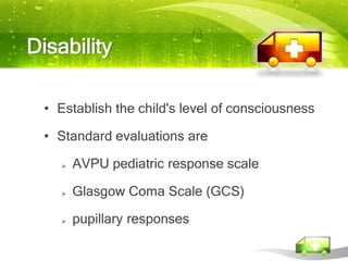Disability

  • Establish the child's level of consciousness

  • Standard evaluations are

       AVPU pediatric response scale

       Glasgow Coma Scale (GCS)

       pupillary responses
 