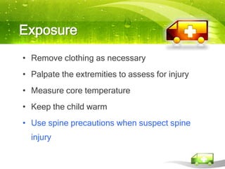 Exposure
• Remove clothing as necessary
• Palpate the extremities to assess for injury
• Measure core temperature
• Keep the child warm
• Use spine precautions when suspect spine
  injury
 