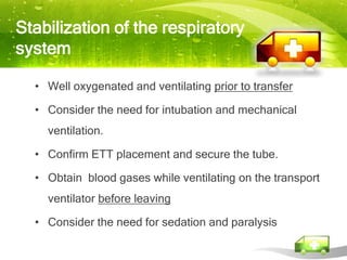 Stabilization of the respiratory
system

  • Well oxygenated and ventilating prior to transfer

  • Consider the need for intubation and mechanical
    ventilation.

  • Confirm ETT placement and secure the tube.

  • Obtain blood gases while ventilating on the transport
    ventilator before leaving

  • Consider the need for sedation and paralysis
 