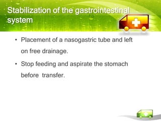 Stabilization of the gastrointestinal
system

  • Placement of a nasogastric tube and left
    on free drainage.

  • Stop feeding and aspirate the stomach
    before transfer.
 