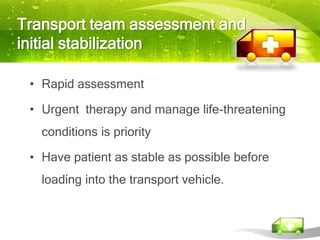 Transport team assessment and
initial stabilization

 • Rapid assessment

 • Urgent therapy and manage life-threatening
   conditions is priority

 • Have patient as stable as possible before
   loading into the transport vehicle.
 