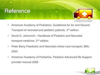 Reference

 • American Academy of Pediatrics. Guidelines for Air and Ground
    Transport of neonatal and pediatric patients, 3rd edition.

 • David G. Jaimovich . Handbook of Pediatric and Neonatal
    transport medicine, 2nd edition.

 • Peter Barry.Paediatric and Neonatal critical care transport, BMJ
    2003

 • American Academy of Pediatrics. Pediatric Advanced life Support
    provider manual 2006
 