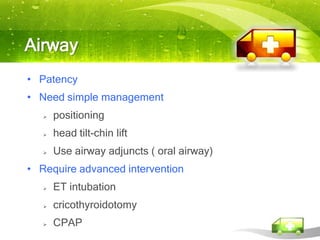 Airway
• Patency
• Need simple management
      positioning
      head tilt-chin lift
      Use airway adjuncts ( oral airway)
• Require advanced intervention
      ET intubation
      cricothyroidotomy
      CPAP
 