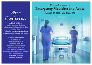 Emergency Medicine and Acute
3rd
Annual congress on
March 26-27, 2020 | Abu Dhabi, UAEAbout
Conference
ACEMAC 2020 is the
leading conference dedicated
to Emergency Medicine and Acute Care
with the theme
“Enhancing emergency preparedness
through improved exercises and training”
The goal of ACEMAC 2020
is to deliver an
outstanding program for
exchange of ideas and
authoritative views by leading
scientists which covers the
entire spectrum of research in
Emergency Medicine and Acute Care and
share the cross-cultural
experiences of various
production procedures..
 