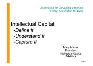 Association for Consulting Expertise
                    Friday, September 18, 2009




Intellectual Capital:
 -Define It
 -Understand It
 -Capture It
                                Mary Adams
                                  President
                             Intellectual Capital
                                   Advisors
                                                ICA-1
 