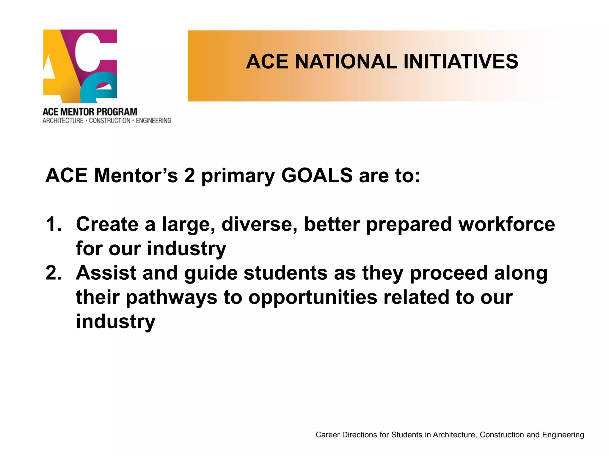 ACE NATIONAL INITIATIVES
Career Directions for Students in Architecture, Construction and Engineering
ACE Mentor’s 2 primary GOALS are to:
1. Create a large, diverse, better prepared workforce
for our industry
2. Assist and guide students as they proceed along
their pathways to opportunities related to our
industry
 