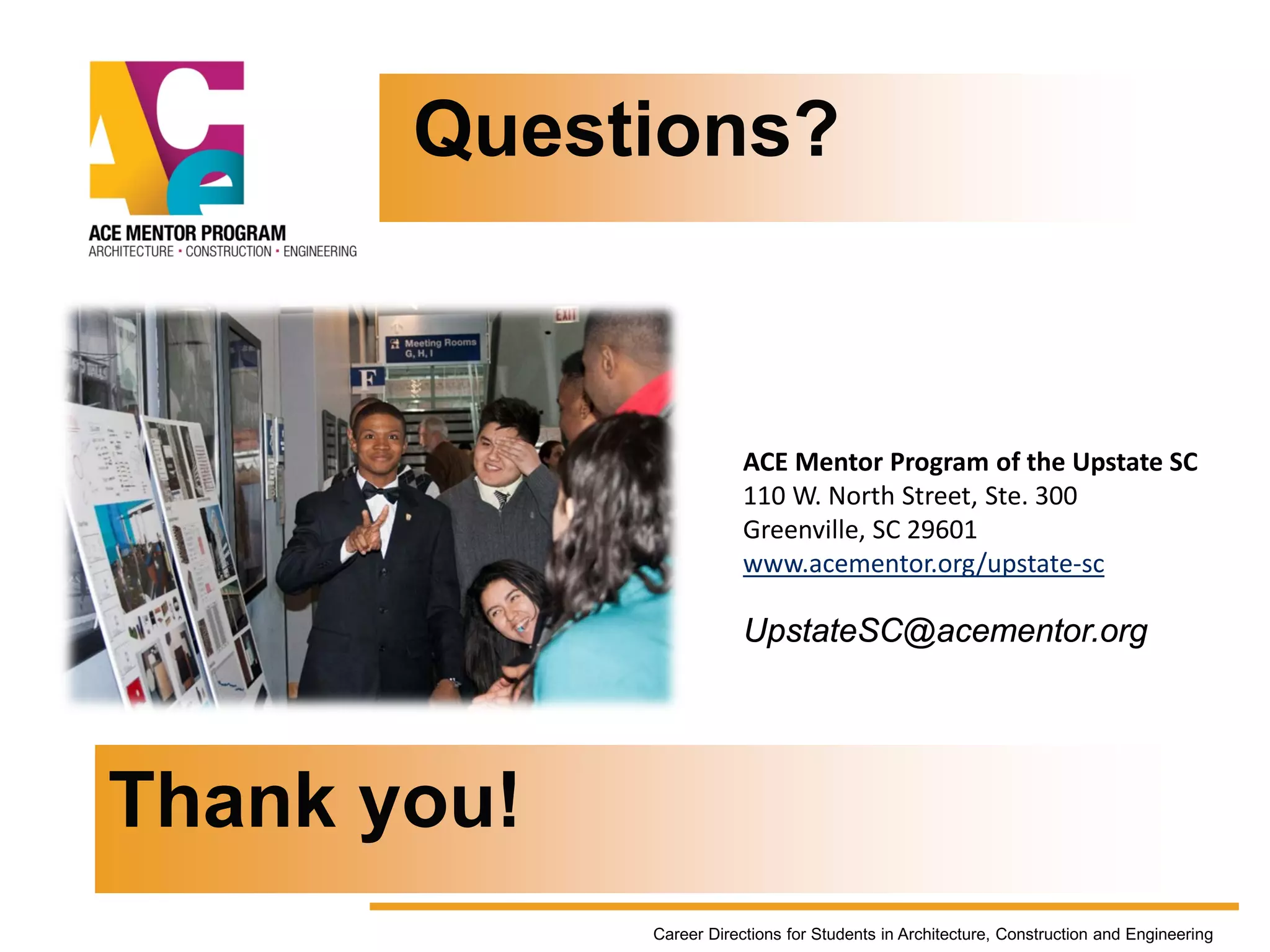 ACE Mentor Program of the Upstate SC
110 W. North Street, Ste. 300
Greenville, SC 29601
www.acementor.org/upstate-sc
UpstateSC@acementor.org
Questions?
Career Directions for Students in Architecture, Construction and Engineering
Thank you!
 