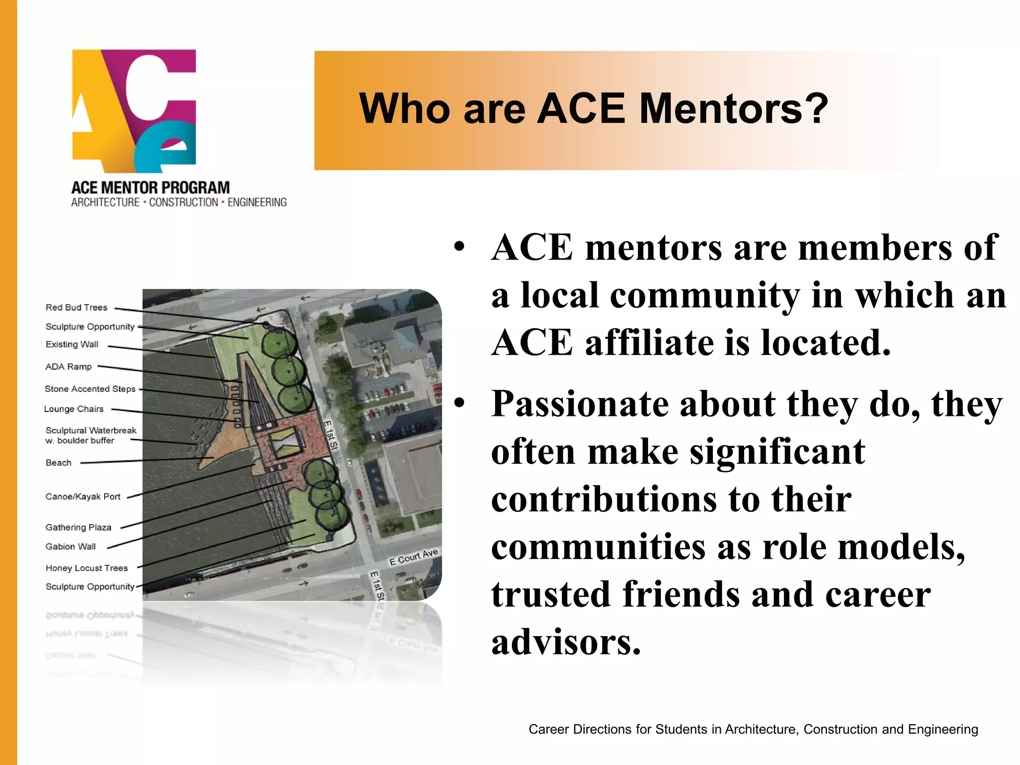 Who are ACE Mentors?
• ACE mentors are members of
a local community in which an
ACE affiliate is located.
• Passionate about they do, they
often make significant
contributions to their
communities as role models,
trusted friends and career
advisors.
Career Directions for Students in Architecture, Construction and Engineering
 