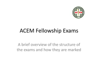 ACEM Fellowship Exams
A brief overview of the structure of
the exams and how they are marked
 