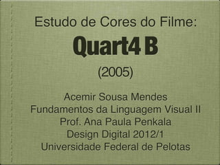 Estudo de Cores do Filme:

        Quart4 B
             (2005)
       Acemir Sousa Mendes
Fundamentos da Linguagem Visual II
      Prof. Ana Paula Penkala
       Design Digital 2012/1
  Universidade Federal de Pelotas
 