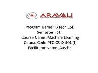 Program Name : B.Tech CSE
Semester : 5th
Course Name: Machine Learning
Course Code:PEC-CS-D-501 (I)
Facilitator Name: Aastha
 