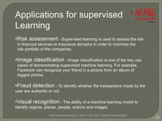 Applications for supervised
Learning
•Risk assessment - Supervised learning is used to assess the risk
in financial services or insurance domains in order to minimize the
risk portfolio of the companies.
•Image classification - Image classification is one of the key use
cases of demonstrating supervised machine learning. For example,
Facebook can recognize your friend in a picture from an album of
tagged photos.
•Fraud detection - To identify whether the transactions made by the
user are authentic or not.
•Visual recognition - The ability of a machine learning model to
identify objects, places, people, actions and images.
22
AASTHA BUDHIRAJA, DEPT. OF CSE, ACEM FARIDABAD
 