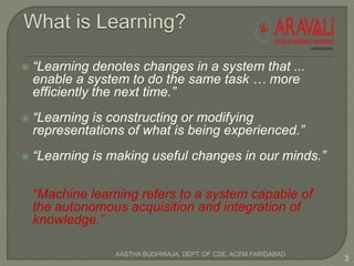  “Learning denotes changes in a system that ...
enable a system to do the same task … more
efficiently the next time.”
 “Learning is constructing or modifying
representations of what is being experienced.”
 “Learning is making useful changes in our minds.”
“Machine learning refers to a system capable of
the autonomous acquisition and integration of
knowledge.”
3
AASTHA BUDHIRAJA, DEPT. OF CSE, ACEM FARIDABAD
 