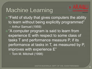  “Field of study that gives computers the ability
to learn without being explicitly programmed”
• Arthur Samuel (1959)
 “A computer program is said to learn from
experience E with respect to some class of
tasks T and performance measure P, if its
performance at tasks in T, as measured by P,
improves with experience E”
• Tom M. Mitchell (1998)
6
AASTHA BUDHIRAJA, DEPT. OF CSE, ACEM FARIDABAD
 