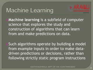 Machine learning is a subfield of computer
science that explores the study and
construction of algorithms that can learn
from and make predictions on data.
Such algorithms operate by building a model
from example inputs in order to make data-
driven predictions or decisions, rather than
following strictly static program instructions
8
AASTHA BUDHIRAJA, DEPT. OF CSE, ACEM FARIDABAD
 