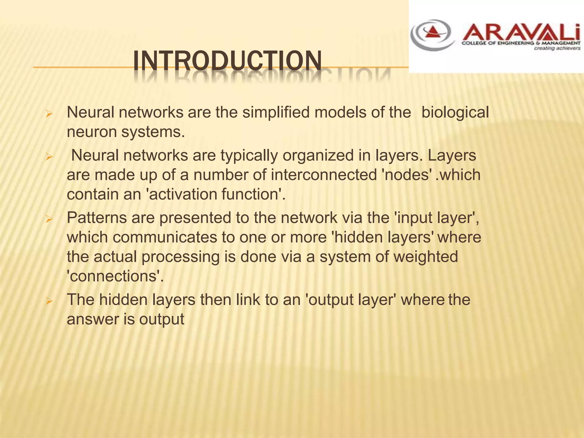 INTRODUCTION
 Neural networks are the simplified models of the biological
neuron systems.
 Neural networks are typically organized in layers. Layers
are made up of a number of interconnected 'nodes' .which
contain an 'activation function'.
 Patterns are presented to the network via the 'input layer',
which communicates to one or more 'hidden layers' where
the actual processing is done via a system of weighted
'connections'.
 The hidden layers then link to an 'output layer' where the
answer is output
 