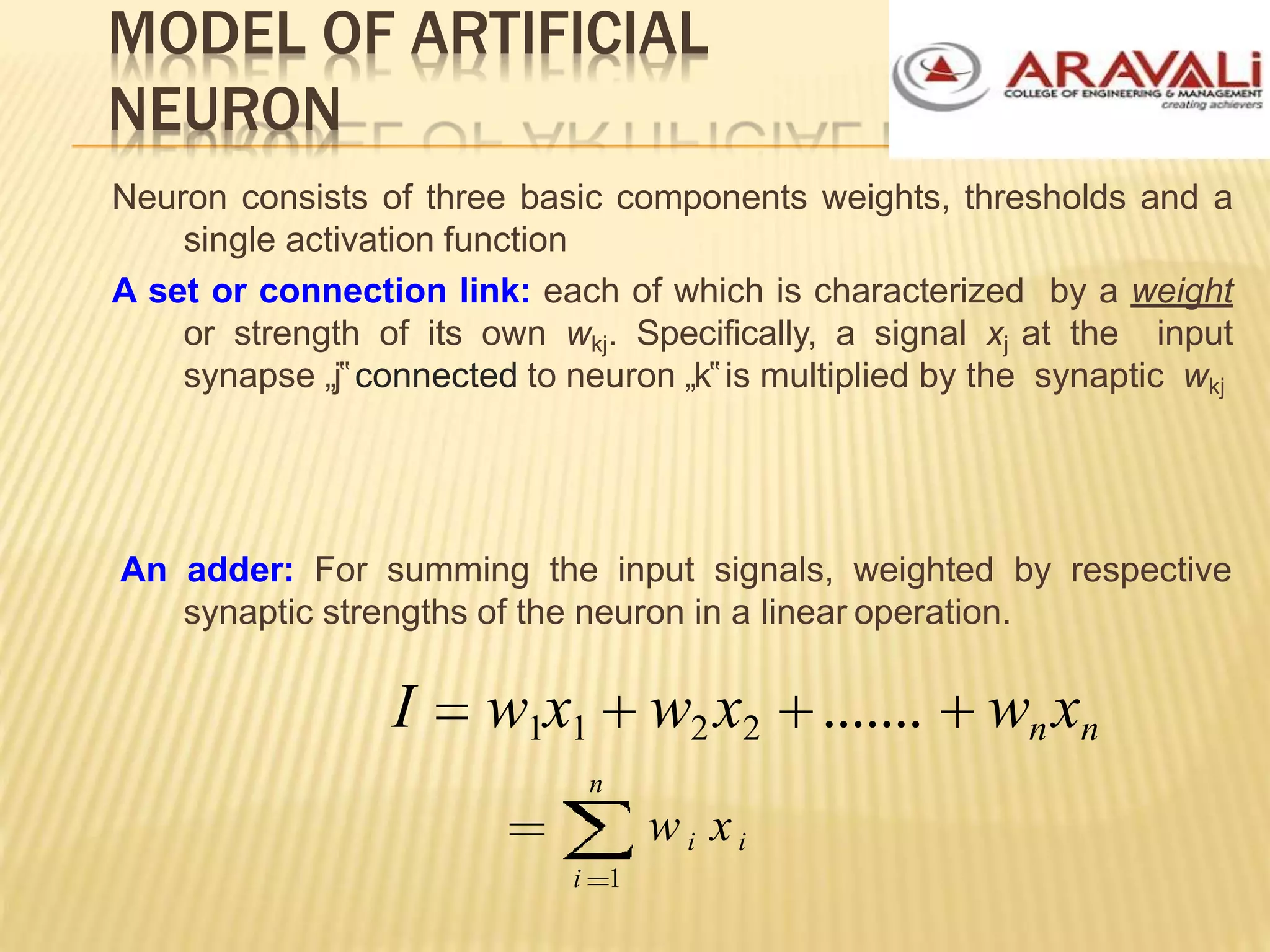 MODEL OF ARTIFICIAL
NEURON
Neuron consists of three basic components weights, thresholds and a
single activation function
A set or connection link: each of which is characterized by a weight
or strength of its own wkj. Specifically, a signal xj at the input
synapse „j‟connected to neuron „k‟is multiplied by the synaptic wkj
An adder: For summing the input signals, weighted by respective
synaptic strengths of the neuron in a linear operation.
I w1x1
n
w2 x2 ....... wnxn
w i xi
i 1
 