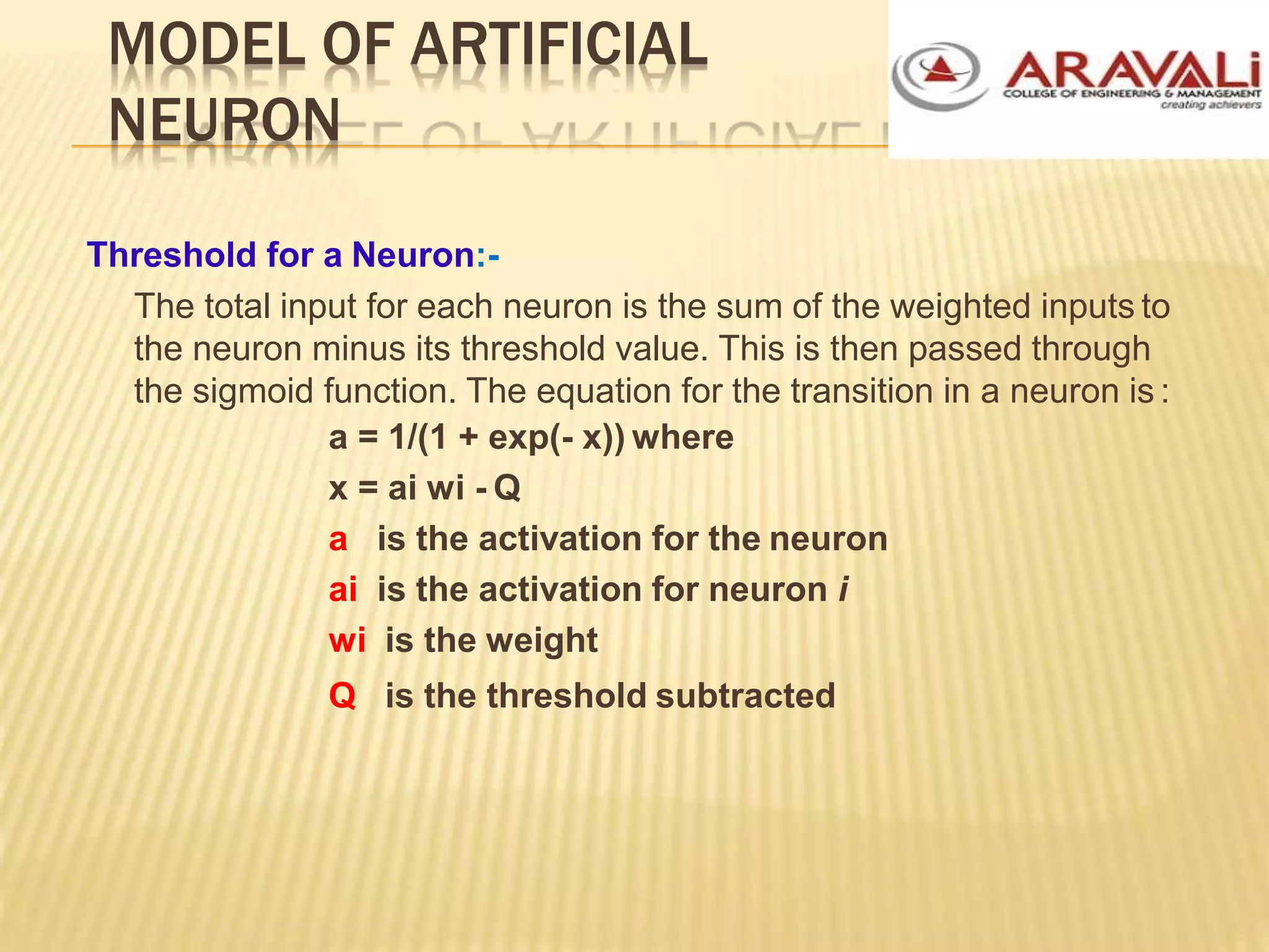 MODEL OF ARTIFICIAL
NEURON
Threshold for a Neuron:-
The total input for each neuron is the sum of the weighted inputs to
the neuron minus its threshold value. This is then passed through
the sigmoid function. The equation for the transition in a neuron is :
a = 1/(1 + exp(- x)) where
x = ai wi - Q
a is the activation for the neuron
ai is the activation for neuron i
wi is the weight
Q is the threshold subtracted
 
