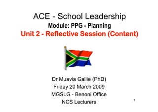 ACE - School Leadership
          Module: PPG - Planning
Unit 2 - Reflective Session (Content)




         Dr Muavia Gallie (PhD)
         Friday 20 March 2009
         MGSLG - Benoni Office
                                   1
             NCS Lecturers
 