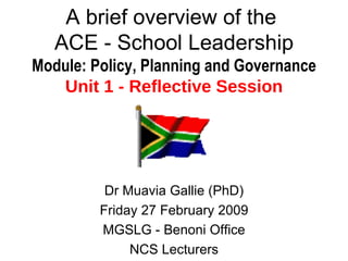 A brief overview of the  ACE - School Leadership Module: Policy, Planning and Governance Unit 1 - Reflective Session Dr Muavia Gallie (PhD) Friday 27 February 2009 MGSLG - Benoni Office NCS Lecturers 