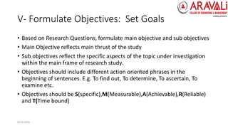 V- Formulate Objectives: Set Goals
• Based on Research Questions, formulate main objective and sub objectives
• Main Objective reflects main thrust of the study
• Sub objectives reflect the specific aspects of the topic under investigation
within the main frame of research study.
• Objectives should include different action oriented phrases in the
beginning of sentences. E.g. To find out, To determine, To ascertain, To
examine etc.
• Objectives should be S(specific),M(Measurable),A(Achievable),R(Reliable)
and T(Time bound)
9/23/2020
 