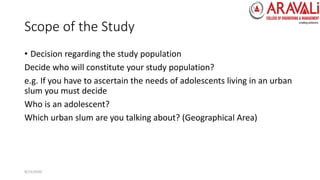 Scope of the Study
• Decision regarding the study population
Decide who will constitute your study population?
e.g. If you have to ascertain the needs of adolescents living in an urban
slum you must decide
Who is an adolescent?
Which urban slum are you talking about? (Geographical Area)
9/23/2020
 