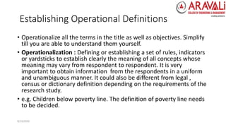 Establishing Operational Definitions
• Operationalize all the terms in the title as well as objectives. Simplify
till you are able to understand them yourself.
• Operationalization : Defining or establishing a set of rules, indicators
or yardsticks to establish clearly the meaning of all concepts whose
meaning may vary from respondent to respondent. It is very
important to obtain information from the respondents in a uniform
and unambiguous manner. It could also be different from legal ,
census or dictionary definition depending on the requirements of the
research study.
• e.g. Children below poverty line. The definition of poverty line needs
to be decided.
9/23/2020
 