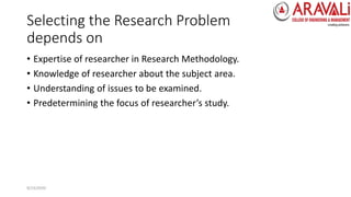 Selecting the Research Problem
depends on
• Expertise of researcher in Research Methodology.
• Knowledge of researcher about the subject area.
• Understanding of issues to be examined.
• Predetermining the focus of researcher’s study.
9/23/2020
 
