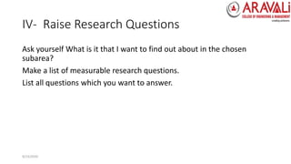 IV- Raise Research Questions
Ask yourself What is it that I want to find out about in the chosen
subarea?
Make a list of measurable research questions.
List all questions which you want to answer.
9/23/2020
 