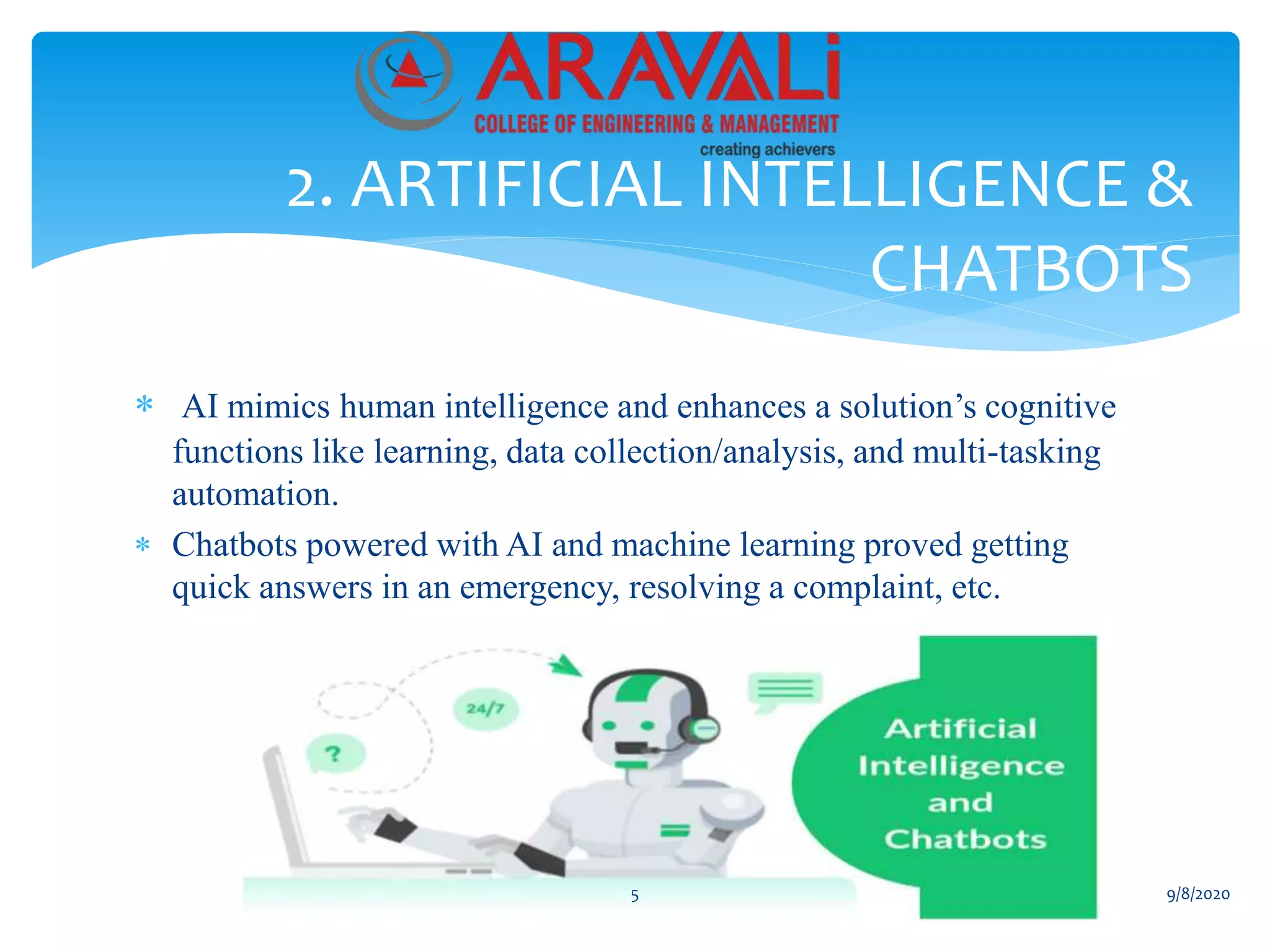  AI mimics human intelligence and enhances a solution’s cognitive
functions like learning, data collection/analysis, and multi-tasking
automation.
 Chatbots powered with AI and machine learning proved getting
quick answers in an emergency, resolving a complaint, etc.
2. ARTIFICIAL INTELLIGENCE &
CHATBOTS
5 9/8/2020
 