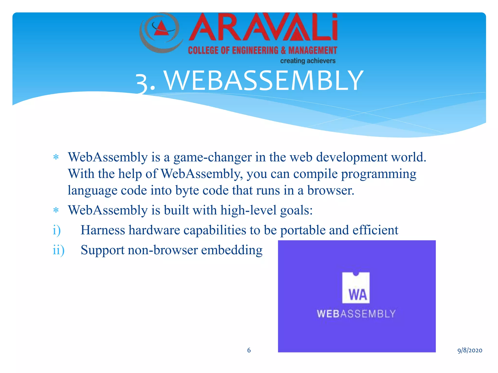  WebAssembly is a game-changer in the web development world.
With the help of WebAssembly, you can compile programming
language code into byte code that runs in a browser.
 WebAssembly is built with high-level goals:
i) Harness hardware capabilities to be portable and efficient
ii) Support non-browser embedding
3. WEBASSEMBLY
6 9/8/2020
 
