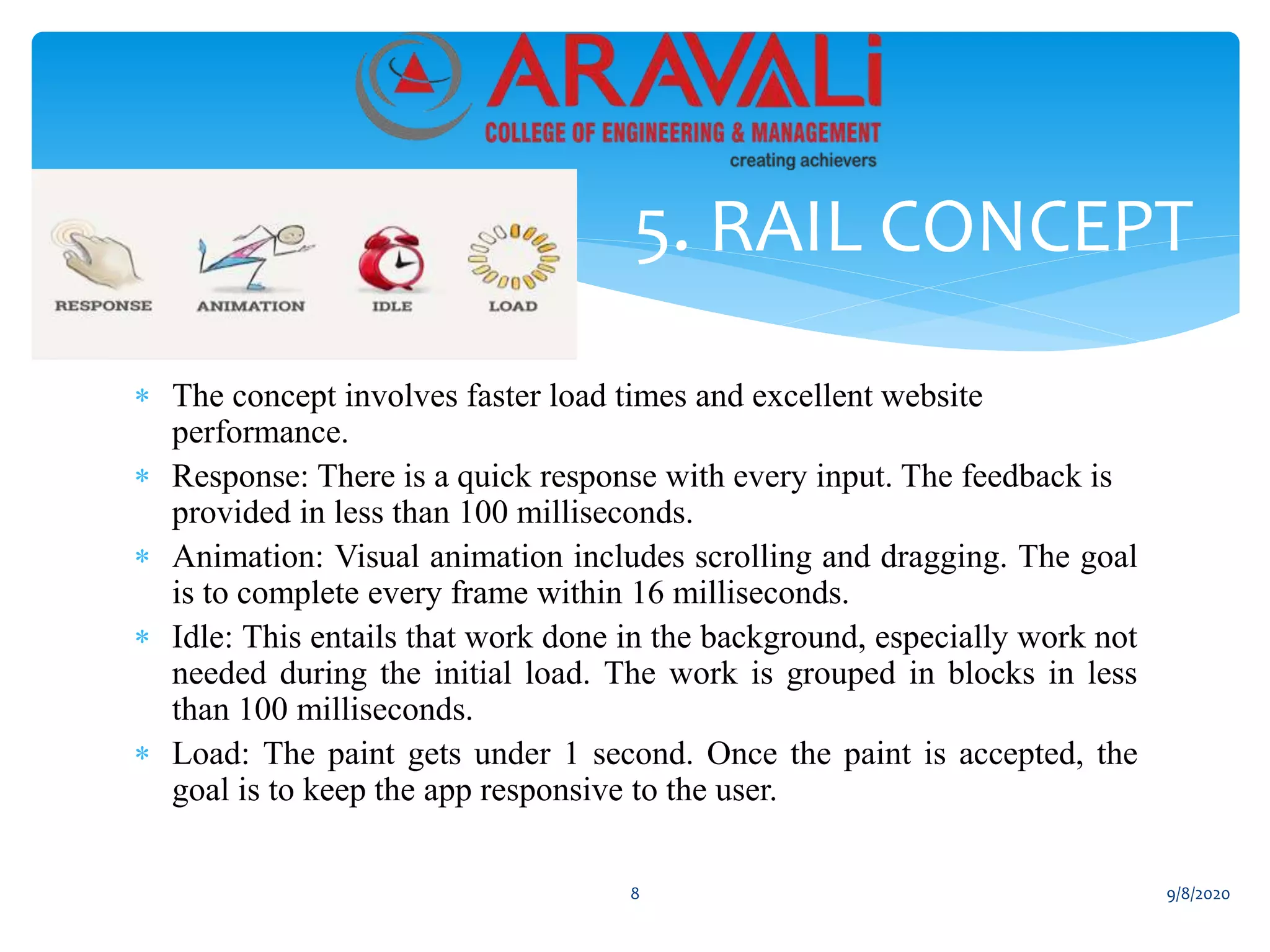 The concept involves faster load times and excellent website
performance.
 Response: There is a quick response with every input. The feedback is
provided in less than 100 milliseconds.
 Animation: Visual animation includes scrolling and dragging. The goal
is to complete every frame within 16 milliseconds.
 Idle: This entails that work done in the background, especially work not
needed during the initial load. The work is grouped in blocks in less
than 100 milliseconds.
 Load: The paint gets under 1 second. Once the paint is accepted, the
goal is to keep the app responsive to the user.
5. RAIL CONCEPT
8 9/8/2020
 