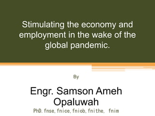 Stimulating the economy and
employment in the wake of the
global pandemic.
By
Engr. Samson Ameh
Opaluwah
PhD.fnse,fnice,fniob,fnithe, fnim
 