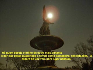 Há quem deseje o brilho de outra mais distante  e por isso passa quase todo o tempo como passageiro, nas estações,  à espera de um trem para lugar nenhum. Acenda sua estrela 