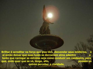 Brilhar é acreditar na força que elas têm, desvendar seus mistérios,  e aí então deixar que suas luzes se derramem alma adentro  e tanto que carregar as estrelas seja como conduzir um candeeiro, para que, onde quer que se vá, longe, alto,  possam os outros perceber a claridade. Acenda sua estrela 