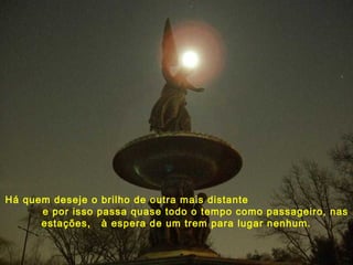 Há quem deseje o brilho de outra mais distante
e por isso passa quase todo o tempo como passageiro, nas
estações, à espera de um trem para lugar nenhum.
 